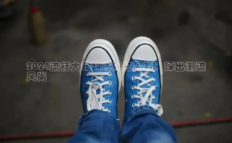 球速体育app登录入口百度人工翻译2024流行大码超薄网红男鞋：踩出潮流
风尚