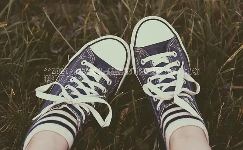 球速体育app下载百度手机助手**2024 男士春季最新爆款时尚潮流鞋子，引领
潮流风向**